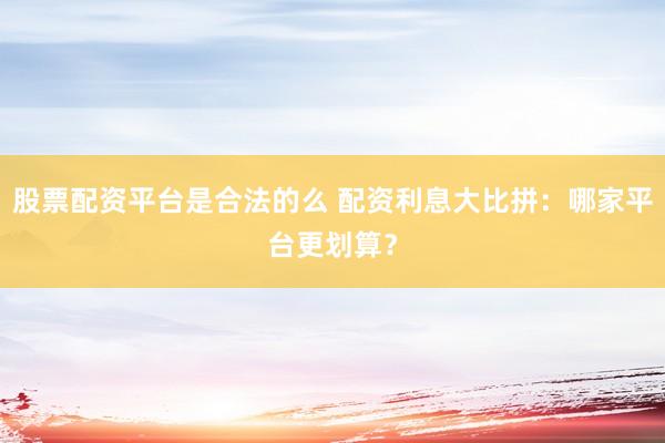 股票配资平台是合法的么 配资利息大比拼：哪家平台更划算？