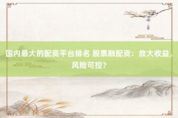 国内最大的配资平台排名 股票融配资：放大收益，风险可控？