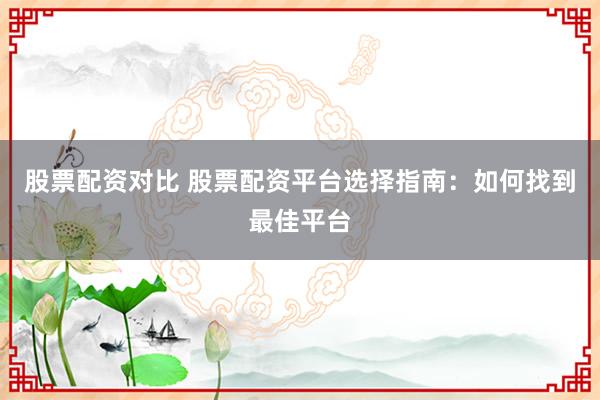 股票配资对比 股票配资平台选择指南：如何找到最佳平台