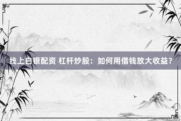 线上白银配资 杠杆炒股：如何用借钱放大收益？