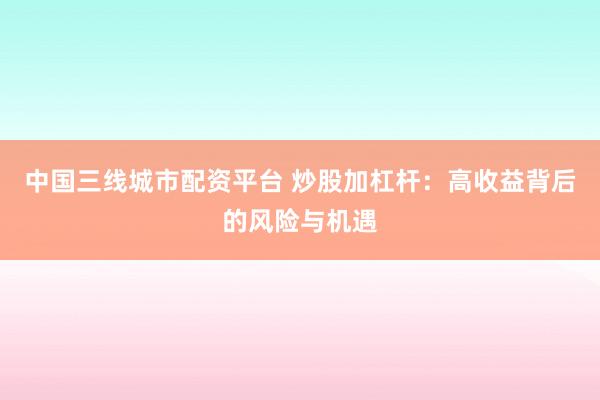 中国三线城市配资平台 炒股加杠杆：高收益背后的风险与机遇