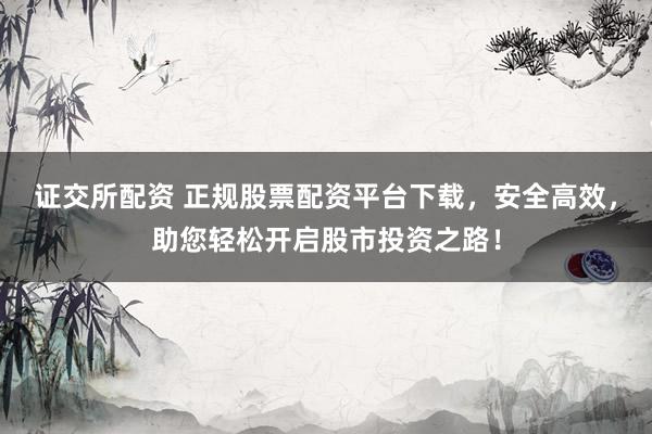 证交所配资 正规股票配资平台下载，安全高效，助您轻松开启股市投资之路！
