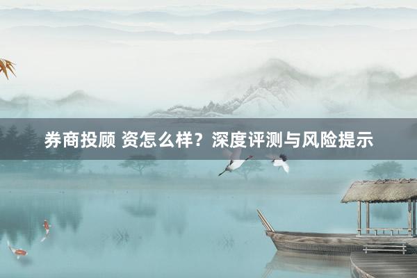 券商投顾 资怎么样？深度评测与风险提示