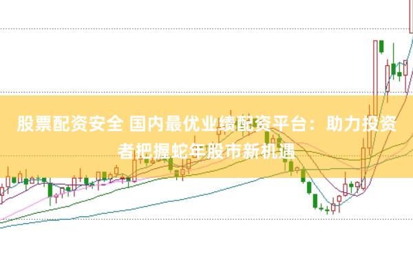 股票配资安全 国内最优业绩配资平台：助力投资者把握蛇年股市新机遇