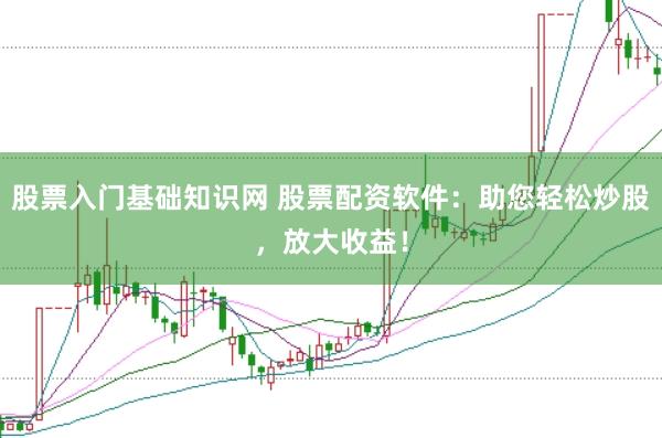 股票入门基础知识网 股票配资软件：助您轻松炒股，放大收益！