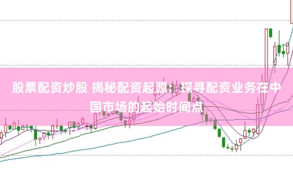 股票配资炒股 揭秘配资起源：探寻配资业务在中国市场的起始时间点