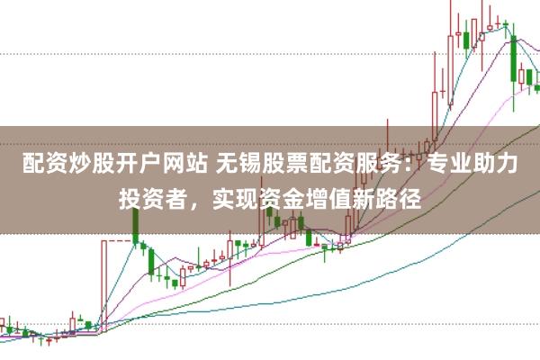 配资炒股开户网站 无锡股票配资服务：专业助力投资者，实现资金增值新路径