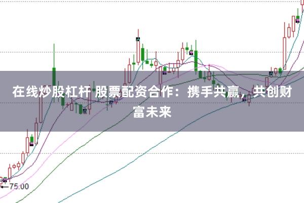 在线炒股杠杆 股票配资合作：携手共赢，共创财富未来
