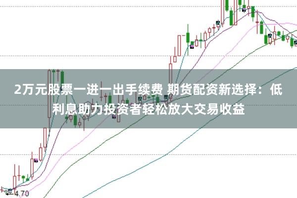2万元股票一进一出手续费 期货配资新选择：低利息助力投资者轻松放大交易收益