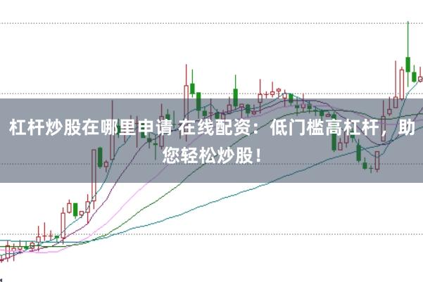 杠杆炒股在哪里申请 在线配资：低门槛高杠杆，助您轻松炒股！