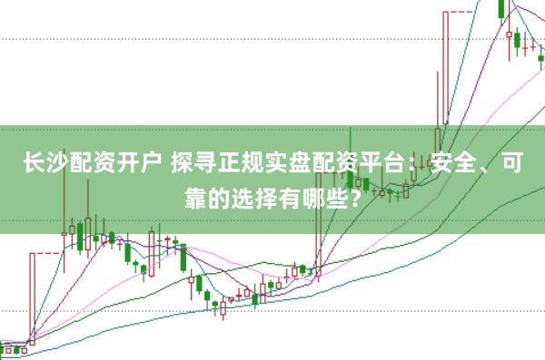 长沙配资开户 探寻正规实盘配资平台：安全、可靠的选择有哪些？