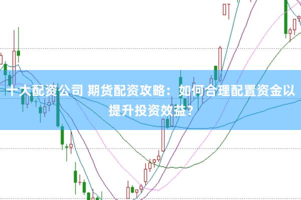 十大配资公司 期货配资攻略：如何合理配置资金以提升投资效益？