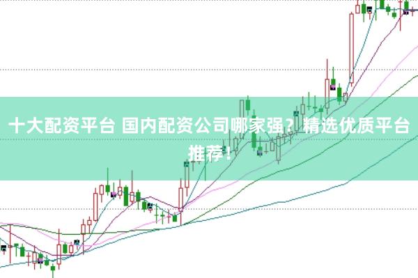 十大配资平台 国内配资公司哪家强？精选优质平台推荐！