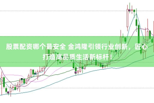 股票配资哪个最安全 金鸿隆引领行业创新，匠心打造高品质生活新标杆！