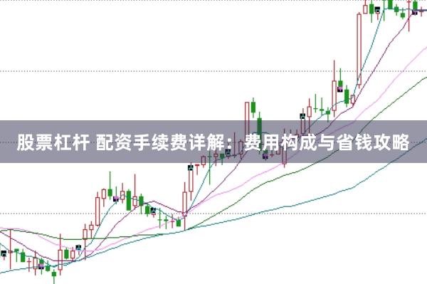股票杠杆 配资手续费详解：费用构成与省钱攻略
