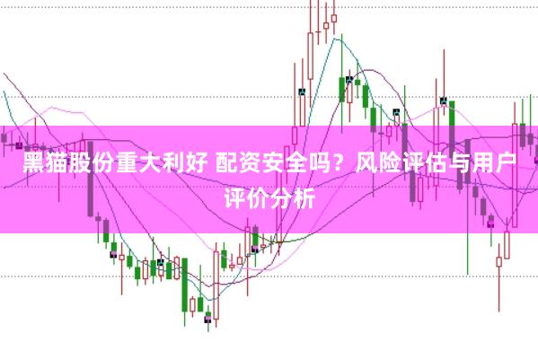 黑猫股份重大利好 配资安全吗？风险评估与用户评价分析