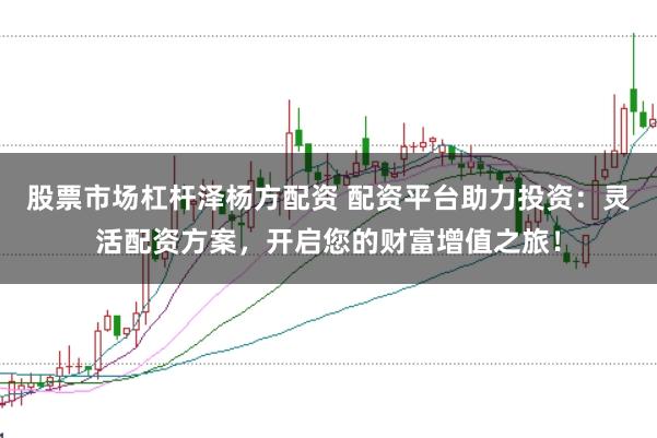 股票市场杠杆泽杨方配资 配资平台助力投资：灵活配资方案，开启您的财富增值之旅！