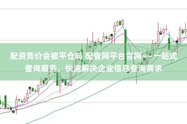 配资竞价会被平仓吗 配查网平台官网——一站式查询服务，快速解决企业信息查询需求