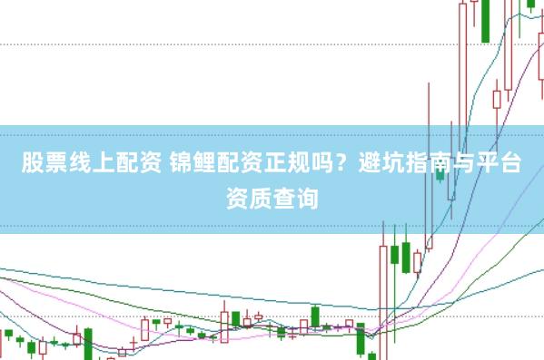 股票线上配资 锦鲤配资正规吗？避坑指南与平台资质查询