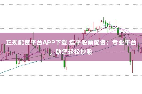 正规配资平台APP下载 连平股票配资：专业平台，助您轻松炒股