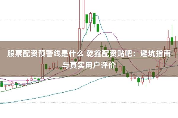 股票配资预警线是什么 乾鑫配资贴吧：避坑指南与真实用户评价