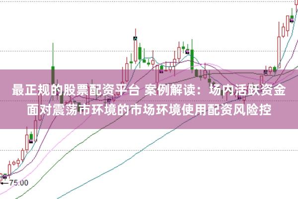 最正规的股票配资平台 案例解读:场内活跃资金面对震荡市环境的市场环境使用配资风险控