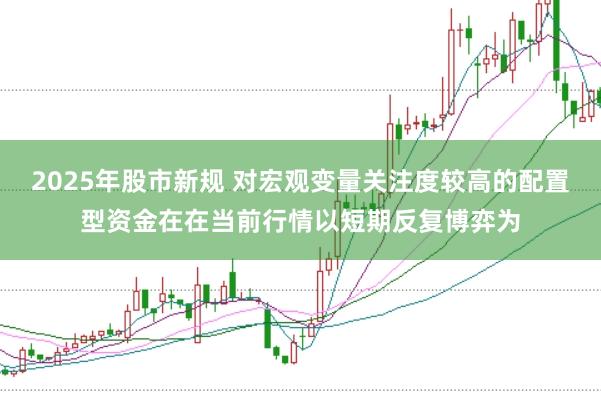 2025年股市新规 对宏观变量关注度较高的配置型资金在在当前行情以短期反复博弈为