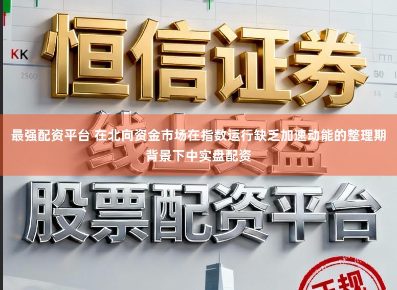 最强配资平台 在北向资金市场在指数运行缺乏加速动能的整理期背景下中实盘配资