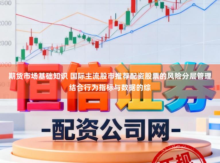 期货市场基础知识 国际主流股市推荐配资股票的风险分层管理结合行为指标与数据的综
