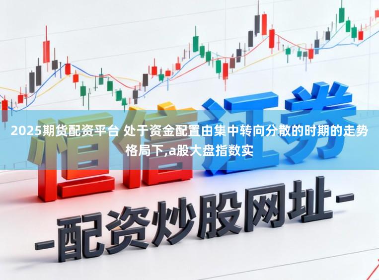 2025期货配资平台 处于资金配置由集中转向分散的时期的走势格局下，a股大盘指数实