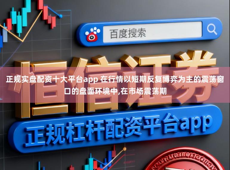 正规实盘配资十大平台app 在行情以短期反复博弈为主的震荡窗口的盘面环境中，在市场震荡期