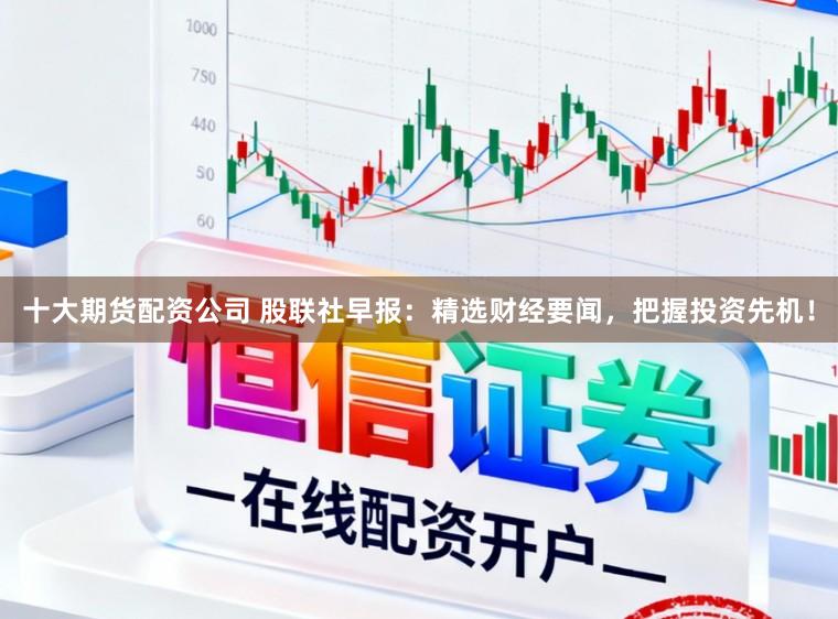 十大期货配资公司 股联社早报:精选财经要闻,把握投资先机!