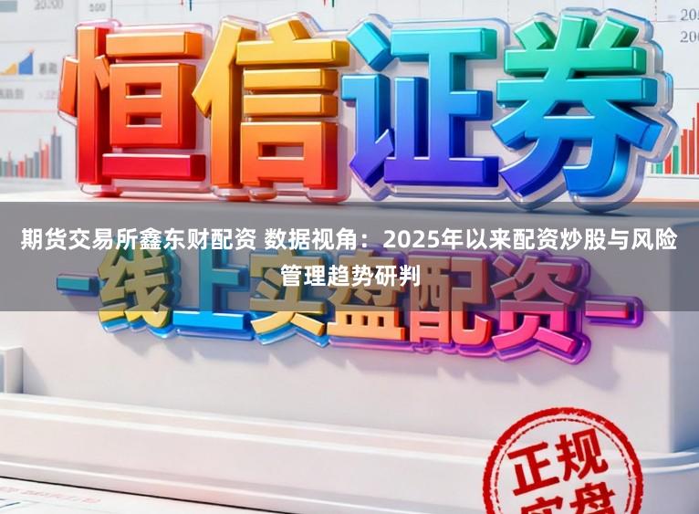 期货交易所鑫东财配资 数据视角:2025年以来配资炒股与风险管理趋势研判