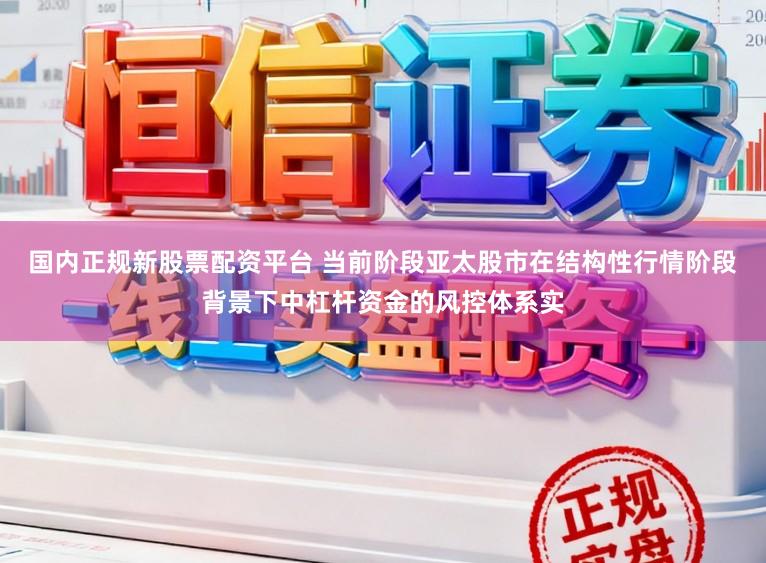 国内正规新股票配资平台 当前阶段亚太股市在结构性行情阶段背景下中杠杆资金的风控体系实