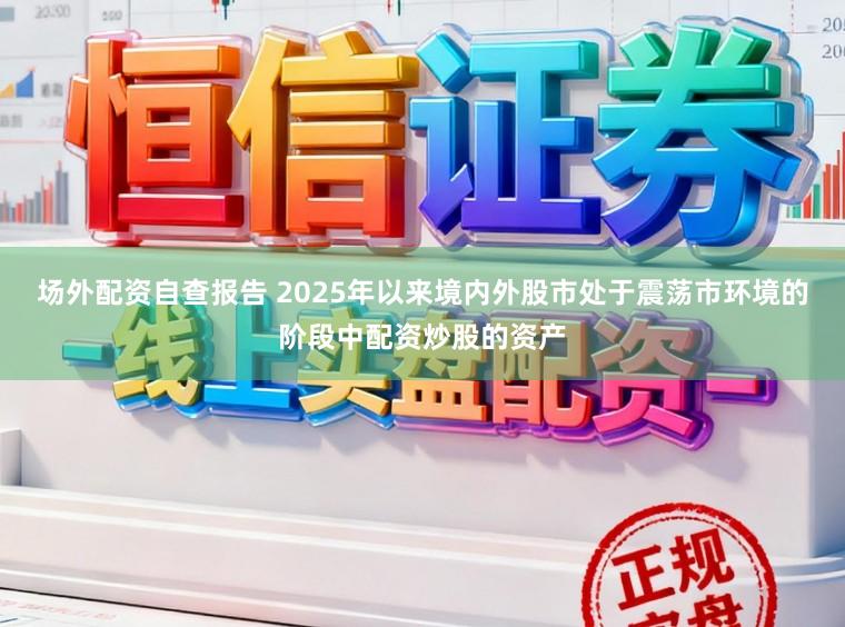 场外配资自查报告 2025年以来境内外股市处于震荡市环境的阶段中配资炒股的资产