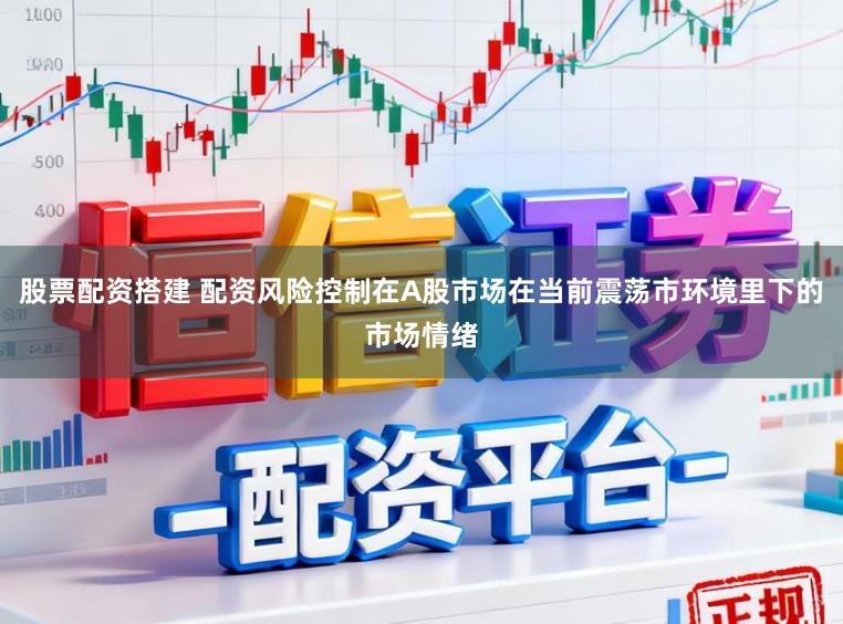 股票配资搭建 配资风险控制在A股市场在当前震荡市环境里下的市场情绪